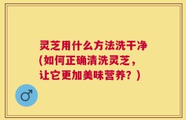 灵芝用什么方法洗干净(如何正确清洗灵芝，让它更加美味营养？)
