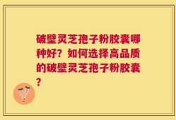 破壁灵芝孢子粉胶囊哪种好？如何选择高品质的破壁灵芝孢子粉胶囊？