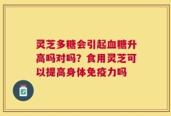 灵芝多糖会引起血糖升高吗对吗？食用灵芝可以提高身体免疫力吗