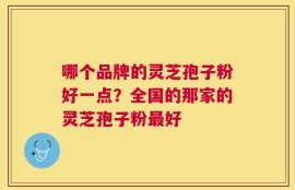 哪个品牌的灵芝孢子粉好一点？全国的那家的灵芝孢子粉最好