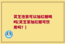 灵芝泡茶可以加红糖喝吗(灵芝茶加红糖可饮用吗？)