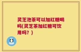 灵芝泡茶可以加红糖喝吗(灵芝茶加红糖可饮用吗？)