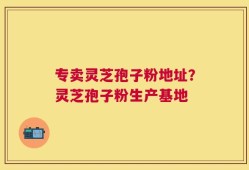 专卖灵芝孢子粉地址？灵芝孢子粉生产基地