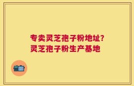 专卖灵芝孢子粉地址？灵芝孢子粉生产基地