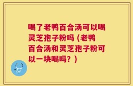 喝了老鸭百合汤可以喝灵芝孢子粉吗 (老鸭百合汤和灵芝孢子粉可以一块喝吗？)