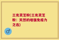 三克灵芝粉(三克灵芝粉：天然的增强免疫力之选)