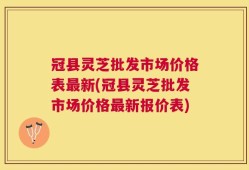 冠县灵芝批发市场价格表最新(冠县灵芝批发市场价格最新报价表)