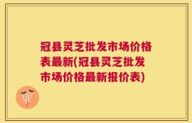 冠县灵芝批发市场价格表最新(冠县灵芝批发市场价格最新报价表)