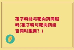 孢子粉能与靶向药同服吗(孢子粉与靶向药能否同时服用？)