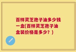 百样灵芝孢子油多少钱一盒(百样灵芝孢子油盒装价格是多少？)