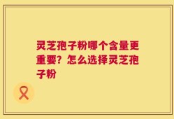 灵芝孢子粉哪个含量更重要？怎么选择灵芝孢子粉