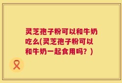 灵芝孢子粉可以和牛奶吃么(灵芝孢子粉可以和牛奶一起食用吗？)