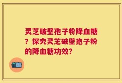 灵芝破壁孢子粉降血糖？探究灵芝破壁孢子粉的降血糖功效？