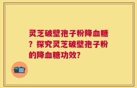 灵芝破壁孢子粉降血糖？探究灵芝破壁孢子粉的降血糖功效？