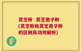 灵芝粉  灵芝孢子粉(灵芝粉和灵芝孢子粉的区别及功效解析)