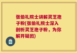 张伯礼院士讲解灵芝孢子粉(张伯礼院士深入剖析灵芝孢子粉，为你解开疑团)