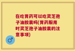 在吃胃药可以吃灵芝孢子油胶囊吗(胃药服用时灵芝孢子油胶囊的注意事项)