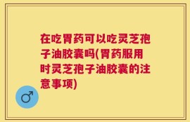 在吃胃药可以吃灵芝孢子油胶囊吗(胃药服用时灵芝孢子油胶囊的注意事项)