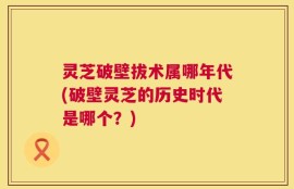 灵芝破壁拔术属哪年代(破壁灵芝的历史时代是哪个？)