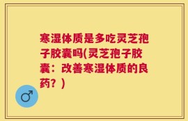 寒湿体质是多吃灵芝孢子胶囊吗(灵芝孢子胶囊：改善寒湿体质的良药？)