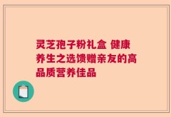 灵芝孢子粉礼盒 健康养生之选馈赠亲友的高品质营养佳品