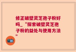 修正破壁灵芝孢子粉好吗_“探索破壁灵芝孢子粉的益处与使用方法”