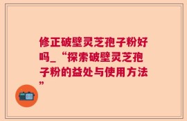 修正破壁灵芝孢子粉好吗_“探索破壁灵芝孢子粉的益处与使用方法”