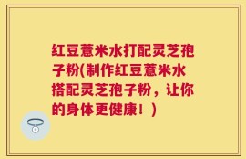 红豆薏米水打配灵芝孢子粉(制作红豆薏米水搭配灵芝孢子粉，让你的身体更健康！)