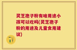 灵芝孢子粉有啥用途小孩可以吃吗(灵芝孢子粉的用途及儿童食用建议)