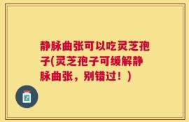 静脉曲张可以吃灵芝孢子(灵芝孢子可缓解静脉曲张，别错过！)