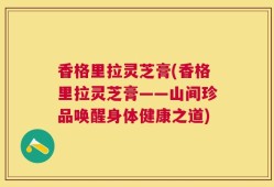 香格里拉灵芝膏(香格里拉灵芝膏——山间珍品唤醒身体健康之道)