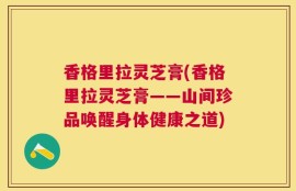 香格里拉灵芝膏(香格里拉灵芝膏——山间珍品唤醒身体健康之道)