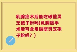 乳腺癌术后能吃破壁灵芝孢子粉吗(乳腺癌手术后可食用破壁灵芝孢子粉吗？)