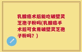 乳腺癌术后能吃破壁灵芝孢子粉吗(乳腺癌手术后可食用破壁灵芝孢子粉吗？)