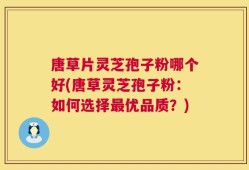 唐草片灵芝孢子粉哪个好(唐草灵芝孢子粉：如何选择最优品质？)