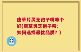 唐草片灵芝孢子粉哪个好(唐草灵芝孢子粉：如何选择最优品质？)