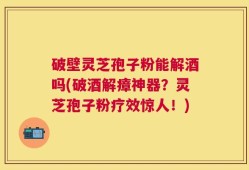破壁灵芝孢子粉能解酒吗(破酒解瘴神器？灵芝孢子粉疗效惊人！)