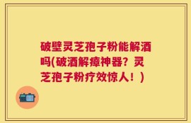 破壁灵芝孢子粉能解酒吗(破酒解瘴神器？灵芝孢子粉疗效惊人！)