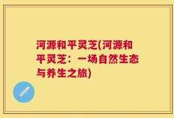 河源和平灵芝(河源和平灵芝：一场自然生态与养生之旅)