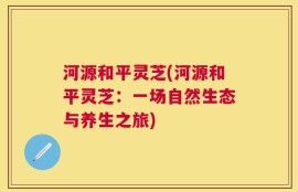 河源和平灵芝(河源和平灵芝：一场自然生态与养生之旅)