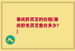 肇庆野灵芝的价格(肇庆野生灵芝售价多少？)