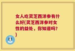 女人吃灵芝西洋参有什么好(灵芝西洋参对女性的益处，你知道吗？)