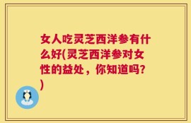 女人吃灵芝西洋参有什么好(灵芝西洋参对女性的益处，你知道吗？)