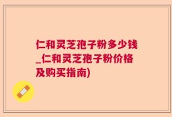 仁和灵芝孢子粉多少钱_仁和灵芝孢子粉价格及购买指南)