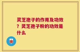 灵芝孢子的作用及功效？灵芝孢子粉的功效是什么