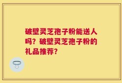 破壁灵芝孢子粉能送人吗？破壁灵芝孢子粉的礼品推荐？