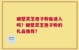 破壁灵芝孢子粉能送人吗？破壁灵芝孢子粉的礼品推荐？