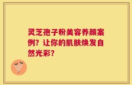 灵芝孢子粉美容养颜案例？让你的肌肤焕发自然光彩？