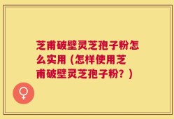 芝甫破壁灵芝孢子粉怎么实用 (怎样使用芝甫破壁灵芝孢子粉？)