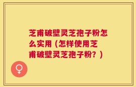 芝甫破壁灵芝孢子粉怎么实用 (怎样使用芝甫破壁灵芝孢子粉？)